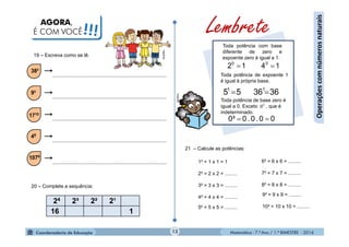 Matemática - 7.º Ano / 1.º BIMESTRE - 201413
Operaçõescomnúmerosnaturais
AGORA,
É COM VOCÊ!!!
20 – Complete a sequência:
24 2³ 2² 2¹
16 1
Toda potência com base
diferente de zero e
expoente zero é igual a 1.
1412 00

Toda potência de expoente 1
é igual à própria base.
363655 11

Toda potência de base zero é
igual a 0. Exceto , que é
indeterminado.
00.0.00³ 
0
0
Lembrete
1² = 1 x 1 = 1
2² = 2 x 2 = .........
3² = 3 x 3 = .........
4² = 4 x 4 = .........
5² = 5 x 5 = .........
6² = 6 x 6 = .........
7² = 7 x 7 = .........
8² = 8 x 8 = .........
9² = 9 x 9 = .........
10² = 10 x 10 = .........
21 – Calcule as potências:
19 – Escreva como se lê.
MultiRio
MultiRio
 
