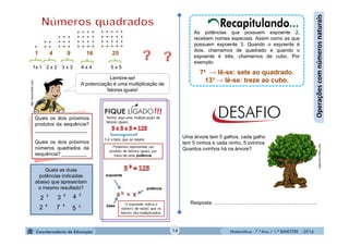 Matemática - 7.º Ano / 1.º BIMESTRE - 201414
Operaçõescomnúmerosnaturais
1 4 9 16 25
1x 1 2 x 2 3 x 3 4 x 4 5 x 5
Lembre-se!
A potenciação é uma multiplicação de
fatores iguais!
Quais os dois próximos
produtos da sequência?
___________________
Quais os dois próximos
números quadrados da
sequência? _________
http://www.flickr.com As potências que possuem expoente 2,
recebem nomes especiais. Assim como as que
possuem expoente 3. Quando o expoente é
dois, chamamos de quadrado e quando o
expoente é três, chamamos de cubo. Por
exemplo:
7² → lê-se: sete ao quadrado.
13³ → lê-se: treze ao cubo.
Uma árvore tem 5 galhos, cada galho
tem 5 ninhos e cada ninho, 5 ovinhos.
Quantos ovinhos há na árvore?
Quais as duas
potências indicadas
abaixo que apresentam
o mesmo resultado?
http://migre.me/dX9Ed
Resposta: ..........................................................................4
2 4
7
5
33
2
3
5
2
4
Recapitulando...
 