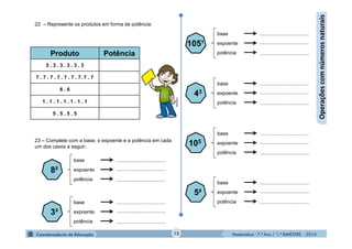Matemática - 7.º Ano / 1.º BIMESTRE - 201415
Operaçõescomnúmerosnaturais
22 – Represente os produtos em forma de potência:
Produto Potência
3 . 3 . 3 . 3 . 3 . 3
7 . 7 . 7 . 7 . 7 . 7 . 7. 7 . 7
6 . 6
1 . 1 . 1 . 1 . 1 . 1 . 1
5 . 5 . 5 . 5
23 – Complete com a base, o expoente e a potência em cada
um dos casos a seguir:
8²
base
expoente
potência
...................................
...................................
...................................
3³
base
expoente
potência
...................................
...................................
...................................
105¹
base
expoente
potência
...................................
...................................
...................................
43
base
expoente
potência
...................................
...................................
...................................
105
base
expoente
potência
...................................
...................................
...................................
5²
base
expoente
potência
...................................
...................................
...................................
MultiRio
 