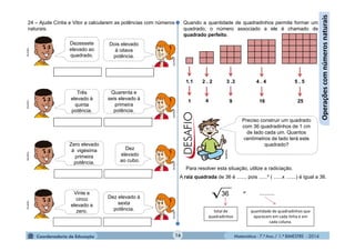Matemática - 7.º Ano / 1.º BIMESTRE - 201416
Operaçõescomnúmerosnaturais
24 – Ajude Cíntia e Vitor a calcularem as potências com números
naturais.MultiRio
Dezessete
elevado ao
quadrado.
Dois elevado
à oitava
potência.
MultiRio
MultiRio
Três
elevado à
quinta
potência.
Quarenta e
seis elevado à
primeira
potência.
MultiRio
MultiRio
Zero elevado
à vigésima
primeira
potência.
Dez
elevado
ao cubo.
MultiRio
MultiRio
Vinte e
cinco
elevado a
zero.
Dez elevado à
sexta
potência.
MultiRio
1.1 2 . 2 3 .3 4 . 4 5 . 5
1 9 16 254
Quando a quantidade de quadradinhos permite formar um
quadrado, o número associado a ele é chamado de
quadrado perfeito.
Preciso construir um quadrado
com 36 quadradinhos de 1 cm
de lado cada um. Quantos
centímetros de lado terá este
quadrado?
Para resolver esta situação, utilize a radiciação.
A raiz quadrada de 36 é ......, pois ......² ( ......x .......) é igual a 36.
36 = .........
total de
quadradinhos
quantidade de quadradinhos que
aparecem em cada linha e em
cada coluna.
MultiRio
 