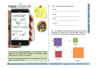 Matemática - 7.º Ano / 1.º BIMESTRE - 2014
http://www.blogdicas.com
16 = 4
16 = 4
...... x ....... =
........ = .......
c) 81
_______________________________
d) 121
_______________________________
17
4 4
16 4²
!!!FIQUE LIGADO
26 - As imagens abaixo representam terrenos de forma
quadrada. De acordo com a área indicada, calcule, em
seu caderno, o comprimento do lado de cada um deles.
b)
d)
c)a)
100 m²
225 m²
324 m²
121 m²
25 - Encontre a raiz quadrada de
a) 49
_________________________________
b) 25
_________________________________
Operaçõescomnúmerosnaturais
Para encontrar a raiz quadrada de um determinado número,
buscamos um número que, elevado ao quadrado, resulte
neste primeiro número. Por exemplo:
Qual é a raiz quadrada de 100? A raiz quadrada de 100 é 10,
pois 10² ou 10 x 10 = 100.
MultiRio
.
 