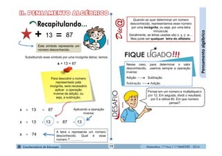 Matemática - 7.º Ano / 1.º BIMESTRE - 2014
74x
13-8713-13x
8713x



19
Pensamentoalgébrico
+ 13 = 87
Este símbolo representa um
número desconhecido.
Substituindo esse símbolo por uma incógnita (letra), temos:
x + 13 = 87
Para descobrir o número
representado pela
incógnita, será necessário
aplicar a operação
inversa da adição, ou
seja, a subtração.
Aplicando a operação
inversa:
A letra x representa um número
desconhecido. Qual é esse
número ? ..............
Dic@
Nesse caso, para determinar o valor
desconhecido, usamos sempre a operação
inversa:
Adição Subtração
Subtração Adição
!!!FIQUE LIGADO
Quando se quer determinar um número
desconhecido, representamos esse número
por uma incógnita, ou seja, por uma letra
minúscula.
Geralmente, as letras usadas são x, y, z, w....
Mas pode ser qualquer letra do alfabeto.
Pensei em um número e multipliquei-o
por 12. Em seguida, dividi o resultado
por 5 e obtive 60. Em que número
pensei?
Recapitulando...
MultiRio
MultiRio
 