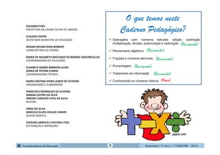 Matemática - 7.º Ano / 1.º BIMESTRE - 2014
EDUARDO PAES
PREFEITURA DA CIDADE DO RIO DE JANEIRO
CLAUDIA COSTIN
SECRETARIA MUNICIPAL DE EDUCAÇÃO
REGINA HELENA DINIZ BOMENY
SUBSECRETARIA DE ENSINO
MARIA DE NAZARETH MACHADO DE BARROS VASCONCELLOS
COORDENADORIA DE EDUCAÇÃO
ELISABETE GOMES BARBOSA ALVES
MARIA DE FÁTIMA CUNHA
COORDENADORIA TÉCNICA
NAIRA CRISTINA VIEIRA LEMOS DE OLIVEIRA
ORGANIZAÇÃO E ELABORAÇÃO
FRANCISCO RODRIGUES DE OLIVEIRA
GIBRAN CASTRO DA SILVA
SIMONE CARDOZO VITAL DA SILVA
REVISÃO
FÁBIO DA SILVA
MARCELO ALVES COELHO JÚNIOR
DESIGN GRÁFICO
EDIOURO GRÁFICA E EDITORA LTDA.
EDITORAÇÃO E IMPRESSÃO
2
 Operações com números naturais: adição, subtração,
multiplicação, divisão, potenciação e radiciação
 Pensamento algébrico
 Frações e números decimais
 Porcentagem
 Tratamento da informação
 Conhecendo os números inteiros (Novo)
O que temos neste
Caderno Pedagógico?
(Revisando)
(Revisando)
(Revisando)
(Revisando)
(Revisando)
 