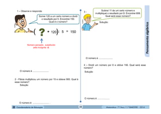 Matemática - 7.º Ano / 1.º BIMESTRE - 201420
Pensamentoalgébrico
Somei 120 a um certo número e dividi
o resultado por 5. Encontrei 150.
Qual é o número?
:120 =5+ 150
Número pensado, substituído
pela incógnita d.
O número é .........................
1 – Observe e responda:
2 - Flávia multiplicou um número por 15 e obteve 900. Qual é
esse número?
O número é ......................... .
Solução
Subtraí 11 de um certo número e
multipliquei o resultado por 8. Encontrei 808.
Qual será esse número?
O número é ......................
3 -
Solução:
4 – Dividi um número por 6 e obtive 156. Qual será esse
número?
O número é ...................
Solução
)( ?
MultiRio
MultiRio
 
