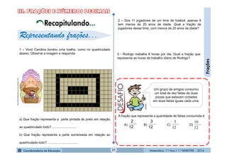Matemática - 7.º Ano / 1.º BIMESTRE - 201421
Frações
1 – Vovó Carolina bordou uma toalha, como no quadriculado
abaixo. Observe a imagem e responda:
a) Que fração representa a parte pintada de preto em relação
ao quadriculado todo? ...........................
b) Que fração representa a parte sombreada em relação ao
quadriculado todo? .................................
2 – Dos 11 jogadores de um time de futebol, apenas 6
tem menos de 20 anos de idade. Qual a fração de
jogadores desse time, com menos de 20 anos de idade?
3 - Rodrigo trabalha 8 horas por dia. Qual a fração que
representa as horas de trabalho diário de Rodrigo?
A fração que representa a quantidade de fatias consumida é
A) B) C) D)
12
2
12
3
12
10
12
5
Representando frações...
Um grupo de amigos consumiu
um total de dez fatias de duas
pizzas que estavam cortadas
em doze fatias iguais cada uma.
Recapitulando...
MultiRio
http://bordadosdavovo.comunidades.net/
 
