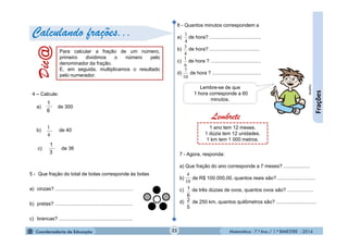 Matemática - 7.º Ano / 1.º BIMESTRE - 201422
Frações
a) de 300
b) de 40
c) de 36
4
1
6
1
3
1
Dic@ Para calcular a fração de um número,
primeiro dividimos o número pelo
denominador da fração.
E, em seguida, multiplicamos o resultado
pelo numerador.
Calculando frações...
4 – Calcule:
6 - Quantos minutos correspondem a
a) de hora? .....................................
b) de hora? ....................................
c) de hora ? ....................................
d) de hora ? ...................................
4
1
4
3
6
1
10
7
Lembre-se de que
1 hora corresponde a 60
minutos.
MultiRio
5 - Que fração do total de bolas corresponde às bolas
a) cinzas? ........................................................
b) pretas? ........................................................
c) brancas? .....................................................
7 - Agora, responda:
a) Que fração do ano corresponde a 7 meses? ...................
b) de R$ 100.000,00, quantos reais são? ...........................
c) de três dúzias de ovos, quantos ovos são? ...................
d) de 250 km, quantos quilômetros são? .............................
10
4
6
1
5
2
1 ano tem 12 meses.
1 dúzia tem 12 unidades.
1 km tem 1 000 metros.
Lembrete
 