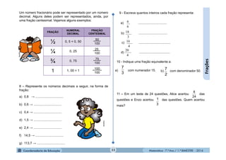 Matemática - 7.º Ano / 1.º BIMESTRE - 201423
Frações
FRAÇÃO
NUMERAL
DECIMAL
FRAÇÃO
CENTESIMAL
½ 0, 5 = 0, 50
_50_
100
¼ 0, 25
25 .
100
¾ 0, 75
_75_
100
1 1, 00 = 1
_100_
100
Um número fracionário pode ser representado por um número
decimal. Alguns deles podem ser representados, ainda, por
uma fração centesimal. Vejamos alguns exemplos:
8 – Represente os números decimais a seguir, na forma de
fração:
a) 0,8 → ...............................
b) 0,6 → ...............................
c) 0,4 → ...............................
d) 1,5 → ...............................
e) 2,4 → ...............................
f) 14,5 → ...............................
g) 113,7 → ...............................
6
6
9 - Escreva quantos inteiros cada fração representa:
a) ................................
b) ................................
c) ...................................
d) ..................................
3
18
4
16
4
20
10 - Indique uma fração equivalente a:
11 – Em um teste de 24 questões, Alice acertou das
questões e Enzo acertou das questões. Quem acertou
mais?
a) com numerador 15.
3
7
2
7b) com denominador 50.
24
8
3
1
MultiRio
MultiRio
 
