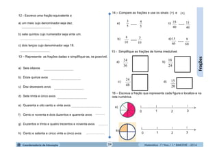 Matemática - 7.º Ano / 1.º BIMESTRE - 2014
..................................
c) d)
24
Frações
14 – Compare as frações e use os sinais e(>) (<).
a)
b)
c)
d)
5
3
5
4
10
8
10
5
40
23
40
11
60
15
60
8
......
15 - Simplifique as frações de forma irredutível.
36
24a) b)
24
18
48
24
20
15
1 320
16 – Escreva a fração que representa cada figura e localize-a na
reta numérica.
a)
b)
1 320
12 - Escreva uma fração equivalente a
a) um meio cujo denominador seja dez.
b) sete quintos cujo numerador seja vinte um.
c) dois terços cujo denominador seja 18.
13 – Represente as frações dadas e simplifique-as, se possível.
a) Seis oitavos
b) Doze quinze avos
c) Dez dezesseis avos
d) Sete trinta e cinco avos
e) Quarenta e oito cento e vinte avos
f) Cento e noventa e dois duzentos e quarenta avos
g) Duzentos e trinta e quatro trezentos e noventa avos
h) Cento e setenta e cinco vinte e cinco avos
..................................
..................................
..................................
..................................
..................................
..................................
..................................
...........
...........
.....................
......
......
......
 