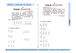 Matemática - 7.º Ano / 1.º BIMESTRE - 201425
Frações
Para somar ou subtrair números,
representados por frações de mesmo
denominador, somamos ou subtraímos
os numeradores e conservamos o
denominador comum.
!!!FIQUE LIGADO
17 - Efetue os cálculos:
a)
b)

2
4
2
3

9
2
9
4
Veja:
c) 
10
4
10
3

7
3
7
2

15
3
15
13

17
5
17
12
d)
e)
f)
Para somar ou subtrair frações com
denominadores diferentes, usamos a
equivalência de frações para transformar
as frações em frações de mesmo
denominador.
!!!FIQUE LIGADO
18 - Efetue os cálculos:
Adição e subtração de frações






3
5
3
3
5
4
9
7
4
7
3
4
3
1
6
2
2
1
2
8
3
4
4
3
9
4
3
2
3
4
5
4
3
1
a)
b)
c)
d)
e)
f)
+
+
+
 