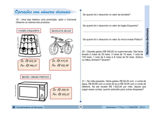 Matemática - 7.º Ano / 1.º BIMESTRE - 201426
Númerosdecimais
19 - Uma loja realizou uma promoção, após o Carnaval.
Observe os valores dos produtos.
De: R$ 525,30
Por: R$ 446,51
FOGÃO ESQUENTA
http://migre.me/gONhP
Clipart
BICICLETA VELOZ
De: R$ 579,55
Por: R$ 432,48
MICRO-ONDAS PRÁTICO
De: R$ 358,90
Por: R$ 305,25
De quanto foi o desconto no valor da bicicleta?
............................................................................................
De quanto foi o desconto no valor do fogão Esquenta?
............................................................................................
De quanto foi o desconto no valor do micro-ondas Prático?
............................................................................................
20 – Daniele gastou R$ 548,00 no supermercado. Ela havia
levado 2 notas de 20 reais, 3 notas de 10 reais, 1 nota de
100 reais, 1 nota de 5 reais e 8 notas de 50 reais. Sobrou
ou faltou dinheiro? Quanto?
21 – No mês passado, Vânia gastou R$ 60,25 com a conta de
água, R$ 65,68 com a conta de luz e R$ 35,00 com a conta de
telefone. Se ela recebe R$ 1.622,00 por mês, depois que
pagar essas contas, quanto sobrarão para outras despesas?
http://migre.me/gONhP
Operações com números decimais
 
