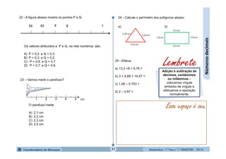 Matemática - 7.º Ano / 1.º BIMESTRE - 201427
Númerosdecimais
22 - A figura abaixo mostra os pontos P e Q.
23 – Vamos medir o parafuso?
24 - Calcule o perímetro dos polígonos abaixo:
a) b)
25 - Efetue:
a) 13,2 +8 + 6,76 =
b) 3 + 0,68 + 14,57 =
c) 1,08 – 0,753 =
d) 2 – 0,67 =
Esse espaço é seu.
Os valores atribuídos a P e Q, na reta numérica, são:
A) P = 0,2 e Q = 0,3.
B) P = 0,3 e Q = 0,2.
C) P = 0,6 e Q = 0,7.
D) P = 0,7 e Q = 0,6.
O parafuso mede
A) 2,1 cm
B) 2,2 cm
C) 2,3 cm
D) 2,5 cm
Adição e subtração de
décimos, centésimos
ou milésimos –
colocamos vírgula
embaixo de vírgula e
efetuamos a operação
normalmente.
Lembrete
 