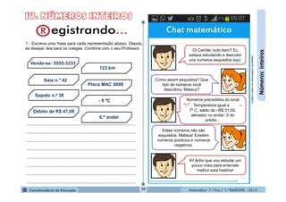 Matemática - 7.º Ano / 1.º BIMESTRE - 201430
Númerosinteiros
Chat matemático
Oi Camila, tudo bem? Eu
estava estudando e descobri
uns números esquisitos aqui.
Números precedidos do sinal
“-” . Temperatura igual a –
7º C, saldo de –R$ 31,00,
elevador no andar -3 do
prédio...
Ih! Acho que vou estudar um
pouco mais para entender
melhor esta história!
Como assim esquisitos? Que
tipo de números você
descobriu, Mateus?
Estes números não são
esquisitos, Mateus! Existem
números positivos e números
negativos.
1 - Escreva uma frase para cada representação abaixo. Depois,
se desejar, leia para os colegas. Combine com o seu Professor.
Vende-se: 5555-3333
123 km
Placa MAC 8888
- 9 ºC
6.º andar
Débito de R$ 47,00
Sapato n.º 38
Saia n.º 42
......................................................................................
......................................................................................
......................................................................................
......................................................................................
......................................................................................
......................................................................................
......................................................................................
......................................................................................
ImagemcriadacompersonagensdaMultiRio
 
