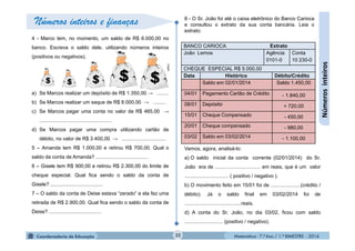 Matemática - 7.º Ano / 1.º BIMESTRE - 201432
Númerosinteiros
BANCO CARIOCA Extrato
João Lemos Agência
0101-0
Conta
10 230-0
CHEQUE ESPECIAL R$ 5.000,00
Data Histórico Débito/Crédito
Saldo em 02/01/2014 Saldo 1.450,00
04/01 Pagamento Cartão de Crédito - 1.840,00
08/01 Depósito + 720,00
15/01 Cheque Compensado - 450,00
20/01 Cheque compensado - 980,00
03/02 Saldo em 03/02/2014 - 1.100,00
Números inteiros e finanças
4 - Marco tem, no momento, um saldo de R$ 6.000,00 no
banco. Escreva o saldo dele, utilizando números inteiros
(positivos ou negativos).
a) Se Marcos realizar um depósito de R$ 1.350,00 → ........
b) Se Marcos realizar um saque de R$ 8.000,00 → .........
c) Se Marcos pagar uma conta no valor de R$ 465,00 →
...................................................
d) Se Marcos pagar uma compra utilizando cartão de
débito, no valor de R$ 3.400,00 → ...............................
5 – Amanda tem R$ 1.000,00 e retirou R$ 700,00. Qual o
saldo da conta de Amanda? .....................................
6 – Gisele tem R$ 900,00 e retirou R$ 2.300,00 do limite de
cheque especial. Qual fica sendo o saldo da conta de
Gisele? .....................................
7 – O saldo da conta de Deise estava “zerado” e ela fez uma
retirada de R$ 2.900,00. Qual fica sendo o saldo da conta de
Deise? .....................................
8 - O Sr. João foi até o caixa eletrônico do Banco Carioca
e consultou o extrato da sua conta bancária. Leia o
extrato:
Vamos, agora, analisá-lo:
a) O saldo inicial da conta corrente (02/01/2014) do Sr.
João era de ................................ em reais, que é um valor
............................... ( positivo / negativo ).
b) O movimento feito em 15/01 foi de .....................(crédito /
débito). Já o saldo final em 03/02/2014 foi de
........................................reais.
d) A conta do Sr. João, no dia 03/02, ficou com saldo
........................... (positivo / negativo).
Clipart
 