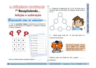 Matemática - 7.º Ano / 1.º BIMESTRE - 20144
Operaçõescomnúmerosnaturais
2 – Organize os algarismos de 1 a 6 de forma que a
soma de cada um dos lados do triângulo resulte sempre
em 10.
3 - Gisele gosta muito de ler. Ela está lendo um
romance de aventuras.
Podemos dizer que Gisele leu até a página ...............
deste livro.
Na semana passada, ela leu
até a página 147. Durante
esta semana, ela leu mais 74
páginas deste mesmo livro.
Brincando com os números...
1 – Em um quadrado mágico, somando-se os números na
vertical, na horizontal ou na diagonal, o resultado é sempre
o mesmo. Observe!
Qual a constante desse quadrado mágico? ................
2 + 9 + 4 = ................
7 + 5 + 3 = ................
6 + 1+ 8 = ................
2 + 7 + 6 = ................
9 + 5 + 1 = ................
4 + 3 + 8 = ................
2 + 5 + 8 = ................
6 + 5 + 4 = ................
MultiRio
MultiRio
Recapitulando...
 