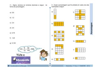 Matemática - 7.º Ano / 1.º BIMESTRE - 201441
Porcentagem
3 – Agora, escreva os números decimais a seguir, na
forma de porcentagem:
a) 0,6
b) 1,2
c) 2,4
d) 2,5
e) 0,75
f) 1,25
g) 0,125
60%
100
60
10
6
0,6 
4 – Qual a porcentagem que foi pintada em cada uma das
ilustrações a seguir:
a)
b)
c)
d)
e)
f)
g)
h)
i)
j)
MultiRio
 