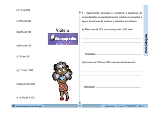 Matemática - 7.º Ano / 1.º BIMESTRE - 201444
Porcentagem
9 – Experimente, descubra e represente a sequência de
teclas digitadas na calculadora para resolver as situações a
seguir. Lembre-se de escrever o resultado encontrado.
a) Desconto de 20% numa compra de 1 500 reais:
.............................................................................................
.............................................................................................
Resultado: ......................................................................
b) Aumento de 35% em 350 reais de material escolar:
.............................................................................................
.............................................................................................
Resultado: ......................................................................
b) 1% de 200
c) 10% de 200
d) 20% de 200
e) 50% de 200
f) 7% de 125
g) 11% de 1 800
h) 20,5% de 5 000
i) 19,5% de 1 000
MultiRio
 