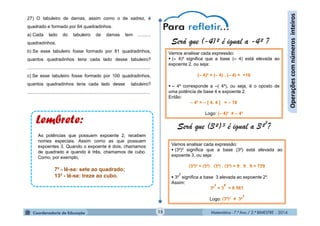Matemática - 7.º Ano / 2.º BIMESTRE - 2014Matemática - 7.º Ano / 2.º BIMESTRE - 201415
Operaçõescomnúmerosinteiros
27) O tabuleiro de damas, assim como o de xadrez, é
quadrado e formado por 64 quadradinhos.
a) Cada lado do tabuleiro de damas tem ..........
quadradinhos.
b) Se esse tabuleiro fosse formado por 81 quadradinhos,
quantos quadradinhos teria cada lado desse tabuleiro?
................................................................................................
c) Se esse tabuleiro fosse formado por 100 quadradinhos,
quantos quadradinhos teria cada lado desse tabuleiro?
................................................................................................
Será que (-4)² é igual a -4² ?
Será que (3²)³ é igual a 3²
3
?
Vamos analisar cada expressão:
 (– 4)² significa que a base (– 4) está elevada ao
expoente 2, ou seja:
(– 4)² = (– 4) . (– 4) = +16
 – 4² corresponde a –( 4²), ou seja, é o oposto de
uma potência de base 4 e expoente 2.
Então:
– 4² = – [ 4. 4 ] = – 16
Logo: (– 4)² ≠ – 4²
Vamos analisar cada expressão:
 (3²)³ significa que a base (3²) está elevada ao
expoente 3, ou seja:
 3²
3
significa a base 3 elevada ao expoente 2³.
Assim:
Logo:
7² - lê-se: sete ao quadrado;
13³ - lê-se: treze ao cubo.
As potências que possuem expoente 2, recebem
nomes especiais. Assim como as que possuem
expoentes 3. Quando o expoente é dois, chamamos
de quadrado e quando é três, chamamos de cubo.
Como, por exemplo,
 