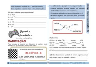 Matemática - 7.º Ano / 2.º BIMESTRE - 2014Matemática - 7.º Ano / 2.º BIMESTRE - 201416
Operaçõescomnúmerosinteiros
Base negativa e expoente par → resultado positivo.
Base negativa e expoente ímpar → resultado negativo.
28) Qual o valor das seguintes potências?
a) (+ 2
4
)³= ................................................................................
b) (– 3² )
4
= ................................................................................
c) – 5²= .....................................................................................
d) (– 2³)
5
= ................................................................................
e) (– 5)²= ................................................................................
f) – 3²= ...................................................................................
Link do jogo: http://goo.gl/FaFuz
Jogando e
aprendendo +
Clipart
Para começar a construir um tabuleiro de xadrez, basta
desenhar 64 quadradinhos, da seguinte forma:
 A radiciação é a operação inversa da potenciação.
 Apenas quadrados perfeitos possuem raiz quadrada
exata em ℤ (conjunto dos números inteiros).
 A operação radiciação nem sempre é possível em ℤ.
 Números negativos não possuem raízes quadradas
em ℤ.
29) Complete:
a) (+6)² = 36, então = _______ porque _____²= 36.
b) (+7)² = ____, então = _____porque _____²= 49.
c) (+5)² =_____, então = ______porque ______²=25.
d) O quadrado de um número é sempre um número positivo
porque ____________________________________________
__________________________________________________
e) Então, não existe raiz quadrada de número negativo, porque
todo número inteiro ao quadrado é sempre _______________
__________________________________________________
36
49
25
 