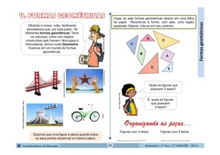 Matemática - 7.º Ano / 2.º BIMESTRE - 2014Matemática - 7.º Ano / 2.º BIMESTRE - 201426
Formasgeométricas
user.img.todaoferta.uol.com.br
http://www.brasil-turismo.com/
http://wordpress.com
Olhando à nossa volta, facilmente
percebemos que, por toda parte, há
diferentes formas geométricas. Tanto
na natureza, como nos objetos
construídos pelo homem. Nos jogos e
brincadeiras, temos muita Geometria.
Vivemos em um mundo de formas
geométricas.
http://www.flickr.com
Copie as sete formas geométricas abaixo em uma folha
de papel. Recorte-as e forme, com elas, uma região
quadrada. Depois, cole-as em seu caderno.
A
B
C
D E
F
G
http://www.flickr.com
Quais as figuras que
possuem 3 lados?
E, quais as figuras
que possuem
4 lados?
Organizando as peças...
Figuras com 3 lados. Figuras com 4 lados.
_________________ _________________
Dizemos que uma figura é plana quando todos
os seus pontos situam-se no mesmo plano.
clipart
 