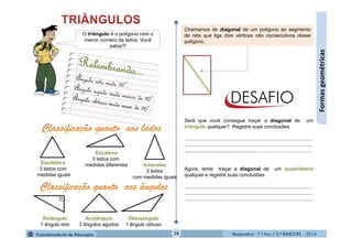 Matemática - 7.º Ano / 2.º BIMESTRE - 2014Matemática - 7.º Ano / 2.º BIMESTRE - 201428
Formasgeométricas
O triângulo é o polígono com o
menor número de lados. Você
sabia?!
Equilátero
3 lados com
medidas iguais
Isósceles
2 lados
com medidas iguais
Escaleno
3 lados com
medidas diferentes
Retângulo
1 ângulo reto
Acutângulo
3 ângulos agudos
Obtusângulo
1 ângulo obtuso
Chamamos de diagonal de um polígono ao segmento
de reta que liga dois vértices não consecutivos desse
polígono.
Será que você consegue traçar a diagonal de um
triângulo qualquer? Registre suas conclusões.
...........................................................................................
...........................................................................................
...........................................................................................
Agora, tente traçar a diagonal de um quadrilátero
qualquer e registre suas conclusões.
...........................................................................................
...........................................................................................
...........................................................................................
 