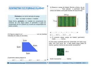 Matemática - 7.º Ano / 2.º BIMESTRE - 2014Matemática - 7.º Ano / 2.º BIMESTRE - 2014
3) Observe o campo de futebol. Ele tem a forma de um
........................ . Para calcular o perímetro desse
campo de futebol, você pode resolver de duas formas:
a) ......... + ......... + ......... + .......... = ...........m
b) (....... . 2) + (....... . 2 ) = ........m
c) O contorno desse campo de futebol (perímetro)
mede ............. metros.
2) A figura a seguir é um .................................. com as medidas
indicadas em cada um dos lados.
O perímetro desse polígono é:
............cm +.............cm +...............cm + ............cm = .......... cm
31
Formasgeométricas
PERÍMETRO DE FIGURAS PLANAS
Perímetro é um termo derivado do grego:
Peri = “ao redor” e metron = “medida”.
Desta forma, perímetro é a medida do comprimento do
contorno de uma figura plana. O perímetro é igual ao
comprimento de um contorno ou à soma do comprimento de
todos os lados.
mundoeducação.com.br
20 m
4) Uma praça quadrada deve ser contornada, em toda a sua
volta, com uma cerca. Se o lado dessa praça mede 20
metros, quantos metros de cerca serão necessários?
Serão necessários ........... metros.
 