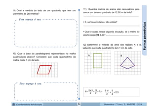 Matemática - 7.º Ano / 2.º BIMESTRE - 2014Matemática - 7.º Ano / 2.º BIMESTRE - 201434
Formasgeométricas
10) Qual a área do paralelogramo representado na malha
quadriculada abaixo? Considere que cada quadradinho da
malha mede 1 cm de lado.
9) Qual a medida do lado de um quadrado que tem um
perímetro de 260 metros?
11) Quantos metros de arame são necessários para
cercar um terreno quadrado de 12,50 m de lado?
........................................................................................
• E, se fossem dadas três voltas?
.........................................................................................
• Qual o custo, nesta segunda situação, se o metro do
arame custa R$ 3,00? ....................................................
12) Determine a medida da área das regiões A e B,
sabendo que cada quadradinho tem 1 cm de lado.
7,5
2
15
2
3x5
B  2,5=
2
5
=
2
1x5
A B
Esse espaço é seu.
Esse espaço é seu.
 