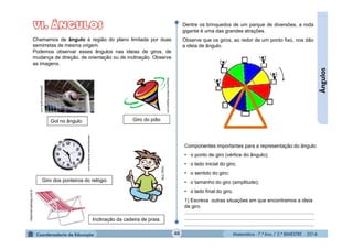 Matemática - 7.º Ano / 2.º BIMESTRE - 2014Matemática - 7.º Ano / 2.º BIMESTRE - 201440
Ângulos
Chamamos de ângulo à região do plano limitada por duas
semirretas de mesma origem.
Podemos observar esses ângulos nas ideias de giros, de
mudança de direção, de orientação ou de inclinação. Observe
as imagens.
Gol no ângulo
bloguinho-infantil.blogspot.com
globoesporte.globo.com
Giro do pião
ralandopracasar.wordpress.com
Giro dos ponteiros do relógio
Dentre os brinquedos de um parque de diversões, a roda
gigante é uma das grandes atrações.
Observe que os giros, ao redor de um ponto fixo, nos dão
a ideia de ângulo.
Componentes importantes para a representação do ângulo:
• o ponto de giro (vértice do ângulo);
• o lado inicial do giro;
• o sentido do giro;
• o tamanho do giro (amplitude);
• o lado final do giro.
1) Escreva outras situações em que encontramos a ideia
de giro.
............................................................................................
............................................................................................
............................................................................................
MULTIRIO
Inclinação da cadeira de praia.
Hipermercadobig.com.br
 