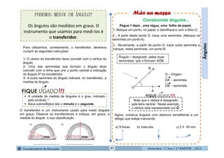 Matemática - 7.º Ano / 2.º BIMESTRE - 2014Matemática - 7.º Ano / 2.º BIMESTRE - 201441
Ângulos
Pegue 1 lápis , uma régua, uma folha de papel.
1- Marque um ponto, no papel, e identifique-o com a letra O.
2 - A partir deste ponto O, trace uma semirreta. (Marque na
semirreta um ponto A).
3 - Novamente, a partir do ponto O, trace outra semirreta e
marque, nesta semirreta, um ponto B.
O
B
A
O – Origem
OA - semirreta
OB - semirreta
Ângulo – designado pelas duas
semirretas que o formam: AÔB.
Agora, construa ângulos com abertura semelhante a um
relógio que esteja marcando:
a) 9 horas b) meio-dia c) 2 h 45 min
Note que o vértice é designado
pela letra central. Neste exemplo,
o vértice está representado por Ô.
!!!FIQUE LIGADO
PODEMOS MEDIR UM ÂNGULO?
Os ângulos são medidos em graus. O
instrumento que usamos para medi-los é
o transferidor.
O transferidor é um instrumento usado para medir ângulos
em graus. Observe os transferidores e indique, em graus, a
medida do ângulo e sua classificação.
Construindo ângulos...
Para utilizarmos, corretamente, o transferidor, devemos
cumprir as seguintes instruções:
1- O centro do transferidor deve coincidir com o vértice do
ângulo.
2- Uma das semirretas que formam o ângulo deve
coincidir com a linha que une o ponto central à indicação
do ângulo 0º do transferidor.
3- A outra semirreta do ângulo indicará, no transferidor, a
medida do ângulo.
 A unidade de medida de ângulos é o grau, indicado
pelo símbolo: º.
 Seus submúltiplos são o minuto e o segundo.
 