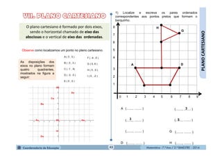 Matemática - 7.º Ano / 2.º BIMESTRE - 2014Matemática - 7.º Ano / 2.º BIMESTRE - 201443
PLANOCARTESIANO
1) Localize e escreva os pares ordenados
correspondentes aos pontos pretos que formam o
barquinho.
G
D
H
0 1 2 3 4 5 6 7 8 9
8
7
6
5
4
3
2
1
A
D
G
H
(......., ........ )
(......., ........ )
(......., ........ )
(......., ........ )3
(......., ........ )
(......., ........ )
(......., ........ )
3
5
(......., ........ )
O plano cartesiano é formado por dois eixos,
sendo o horizontal chamado de eixo das
abscissas e o vertical de eixo das ordenadas.
Observe como localizamos um ponto no plano cartesiano.
As disposições dos
eixos no plano formam
quatro quadrantes,
mostrados na figura a
seguir:
A
 