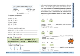Matemática - 7.º Ano / 2.º BIMESTRE - 2014Matemática - 7.º Ano / 2.º BIMESTRE - 20146
Operaçõescomnúmerosinteiros
• 12 – 18 dá o mesmo que 12+ (–18)
Diferença
entre 12 e 18
Soma de 12 com
o oposto de 18
 O resultado é_______.
4) Determine as diferenças:
a) (+15) – (– 12) = ............................
b) (– 35) – (– 18) = ............................
c) (+17) – (+62) = ............................
d) (– 42) – (+14) = ............................
5) Resolva as adições algébricas:
a) (-9) – (+7) + (+13) – (– 20) = ...........................................
b) (-11) + (-7) + (+18) = ......................................................
c) (-51) + (-82) – (-12) – (+7) = ...........................................
6) Calcule a expressão:
a) (– 9) – (+2) – (– 4) + (+12) =
– 9 +4– 2 +12 =__________
Subtrair um número é o
mesmo que somar o seu oposto!
7) Em uma brincadeira, havia cartelas marcadas com números
inteiros. Luís convidou alguns amigos para brincar com ele.
Cada amigo sorteava uma cartela e verificava qual a diferença
encontrada entre os valores da sua cartela e o valor da cartela
de cada amigo. Como Luís é organizado, foi comparando sua
situação com a dos amigos e foi fazendo um registro. Observe
o registro de Luís:
+10
+5
+3 +10
+3
 8
Luís
Luís
João
Luís Cris
Fábio
X
X
X
Luís fez___ pontos _______ que João
Luís fez _______.
Registro: (+10) – (+3) = _______
(a mais / a menos).
Luís fez ___ pontos _________que Fábio
Luís fez________.
Registro: (+3) – (+10) = _______
Luís fez _______ pontos ________ que Cris
Luís fez _______.
Registro: (+5) – (– 8 ) = _______
(a mais / a menos).
(a mais / a menos).
 