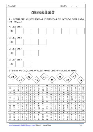 http://varaldeatividades.blogspot.com / Eleúzia Lins da Silva
1 – COMPLETE AS SEQUÊNCIAS NUMÉRICAS DE ACORDO COM CADA
INSTRUÇÃO:
A) DE 1 EM 1:
30
B) DE 2 EM 2:
30
C) DE 3 EM 3:
30
D) DE 4 EM 4:
30
2 – PINTE NO CAÇA-PALAVRAS O NOME DOS NUMERAIS ABAIXO:
T I Z E N H G P I Q A S F B W M T R I
R I T R I N T A * E * D O I S G R U B
I G K * H R Ç F M K P U P T Z H I F T
N H L T J * S W F D F * D B G E N D R
T R I N T A * E * N O V E U D L T V I
A I Ç K O Y H T S E G A W * S Ç A C N
* T R I N T A * E * T R Ê S A M * L T
E R * L P W K J H W T G H E P T E K A
* I G P Ç D R L Ç T R L C J O R * U *
Q M T Q T R I N T A * E * S E I S A E
U T * V A F Y M A L S A X U Y N E W *
A T R I N T A * E * U M F D I T T B O
T B S D U S E O Z Ç B Ç N K R A E V I
R N F X B I J R G A N S A Z T N * Ç T
O X E R M T R I N T A * E * C I N C O
K S R T J A Q U B D R X Y V E U H A W
ALUNO:________________________________________ DATA:____/____/______
30
31
32
33
34
35
36
37
38
39
24
 