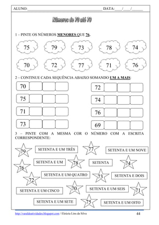 http://varaldeatividades.blogspot.com / Eleúzia Lins da Silva
1 – PINTE OS NÚMEROS MENORES QUE 76.
2 – CONTINUE CADA SEQUÊNCIA ABAIXO SOMANDO UM A MAIS:
3 – PINTE COM A MESMA COR O NÚMERO COM A ESCRITA
CORRESPONDENTE:
ALUNO:________________________________________ DATA:____/____/______
75 79 73 7478
70 72 77 7671
70
75
71
73
72
74
76
69
SETENTA E UM
SETENTA E DOIS
SETENTA E UM TRÊS
SETENTA E UM QUATRO
SETENTA E UM CINCO
SETENTA
SETENTA E UM SEIS
SETENTA E UM SETE SETENTA E UM OITO
SETENTA E UM NOVE
70
79
76
77
73
74
71
75
72
78
44
 