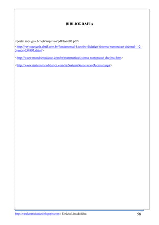 http://varaldeatividades.blogspot.com / Eleúzia Lins da Silva
BIBLIOGRAFIA
<portal.mec.gov.br/seb/arquivos/pdf/livro03.pdf>
<http://revistaescola.abril.com.br/fundamental-1/roteiro-didatico-sistema-numeracao-decimal-1-2-
3-anos-634993.shtml>
<http://www.mundoeducacao.com.br/matematica/sistema-numeracao-decimal.htm>
<http://www.matematicadidatica.com.br/SistemaNumeracaoDecimal.aspx>
58
 