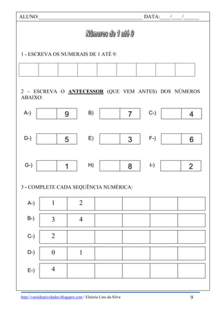 http://varaldeatividades.blogspot.com / Eleúzia Lins da Silva
1 - ESCREVA OS NUMERAIS DE 1 ATÉ 9:
2 – ESCREVA O ANTECESSOR (QUE VEM ANTES) DOS NÚMEROS
ABAIXO:
3 - COMPLETE CADA SEQUÊNCIA NUMÉRICA:
ALUNO:________________________________________ DATA:____/____/______
1 2
3 4
2
0 1
4
9A-) 7B) 4C-)
5D-) 3E) 6F-)
1G-) 8H) 2I-)
A-)
B-)
C-)
D-)
E-)
9
 