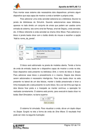 Apostila de MATLAB 7.3
Para montar esse sistema são necessários dois dispositivos: primeiro algum
dispositivo que seja capaz de mostrar a onda e também a própria onda.
Para adicionar uma onda senoidal seleciona se a biblioteca Source na
ara
seleciona-se
janela de bibliotecas do Simulink. Quando selecionamos essa biblioteca,
aparece no lado direito um conjunto de sinais que podem ser usados como
entrada do sistema, tais como sinal de Rampa, sinal de Degrau, onda senoidal,
Rampa,
etc. O Bloco referente à onda senoidal se chama Sine Wave. Para adicionar o
.
bloco à janela basta clicar com o botão direito do mouse e escolher a opção
“Add to nome_da_janela
nome_da_janela”.

O bloco será adicionado na janela de modelos aberta. Tendo a forma
modelos
de onda de entrada, basta ter o dispositivo capaz de mostrar a onda na tela.
Esse dispositivo está presente na biblioteca Sink, o nome do bloco é Scope.
,
Para adicionar esse bloco o procedimento é o mesmo. Depois dos blocos
serem adicionados é necessário interligá los. Para isso basta clicar na seta
interligá-los.
presente na lateral de um dos blocos, manter o botão pressionado e levar a
linha tracejada até a seta presente no outro bloco. Se a cor da linha que liga os
dois blocos ficar preta e o tracejado se manter contínuo, a operação foi
realizada corretamente. O sistema está pronto, para executá lo basta clicar no
executá-lo
botão Start Simulation, na barra superior.
,

O sistema foi simulado. Para visualizar a onda, dá se um duplo clique
dá-se
no Scope. Surgirá na tela a forma de onda de Sine Wave. O resultado final
.
pode ser visto na seguinte ilustração:

Página 101 de 114

 