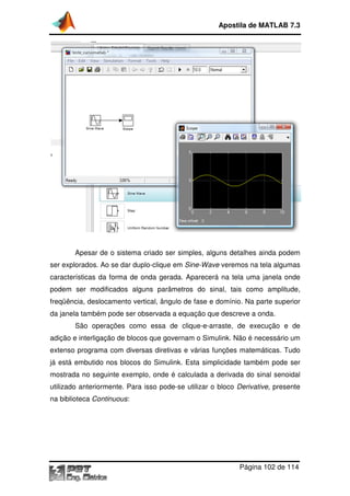 Apostila de MATLAB 7.3

Apesar de o sistema criado ser simples, alguns detalhes ainda podem
ser explorados. Ao se dar duplo
duplo-clique em Sine-Wave veremos na tela algumas
características da forma de onda gerada. Aparecerá na tela uma janela onde
podem ser modificados alguns parâmetros do sinal, tais como amplitude,
freqüência, deslocamento vertical, ângulo de fase e domínio. Na parte superior
da janela também pode ser observada a equação que descreve a onda.
ela
São operações como essa de clique arraste, de execução e de
clique-e-arraste,
adição e interligação de blocos que governam o Simulink. Não é necessário um
extenso programa com diversas diretivas e várias funções matemáticas. Tudo
já está embutido nos blocos do Simulink. Esta simplicidade também pode ser
mostrada no seguinte exemplo, onde é calculada a derivada do sinal senoidal
utilizado anteriormente. Para isso pode
pode-se utilizar o bloco Derivat
Derivative, presente
na biblioteca Continuous
Continuous:

Página 102 de 114

 