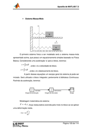 Apostila de MATLAB 7.3

•

Sistema Massa
Massa-Mola

O primeiro sistema físico a ser modelado será o sistema massa-mola
apresentado acima, que possui um equacionamento simples baseado na Física
Básica. Considerando uma aceleração ‘a’ para o bloco, teremos:

v = ∫ a.dt
x = ∫ v.dt

, onde v é a velocidade do bloco.

, onde x é o deslocamento do bloco.
e

A partir dessas equações um escopo geral do sistema já pode ser
iniciado. Será utilizado o bloco Integrator, pertencente à biblioteca Continuous.
Partindo da aceleração, teremos:

Modelagem matemática do sistema:

F = − k .x , força restauradora exercida pela mola no bloco ao se aplicar
uma deformação nesta.

− kx = m

d 2x
dt 2

Página 105 de 114

 