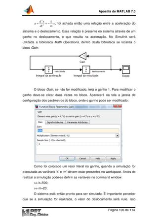 Apostila de MATLAB 7.3

a=

d 2x
k
= − x , foi achada então uma relação entre a aceleração do
2
dt
m

sistema e o deslocamento. Essa relação é presente no sistema através de um
ganho no deslocamento, o que resulta na aceleração. No Simulink será
utilizada a biblioteca Math Operations, dentro desta biblioteca se localiza o
Operations,
bloco Gain:

,
O bloco Gain, se não for modificado, terá o ganho 1. Para modificar o
ganho deve-se clicar duas vezes no bloco. Aparecerá na tela a janela de
se
configuração dos parâmetros do bloco, onde o ganho pode ser modificado:

Como foi colocado um valor literal no ganho, quando a simulação for
executada as variáveis ‘k’ e ‘m’ devem estar presentes no workspace. Antes de
realizar a simulação pode se definir as variáveis no command window:
pode-se
>> k=500;
>> m=20;
O sistema está então pronto para ser simulado. É importante perceber
que se a simulação for realizada, o valor do deslocamento será nu
nulo. Isso
Página 106 de 114

 
