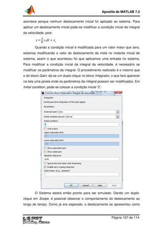 Apostila de MATLAB 7.3
acontece porque nenhum deslocamento inicial foi aplicado ao sistema. Para
aplicar um deslocamento inicial pode se modificar a condição inicial da integral
pode-se
da velocidade, pois:
t

x = ∫0 v.dt + xo
Quando a condição inicial é modificada para um valor maior que zero,
valor
estamos modificando o valor do deslocamento da mola no instante inicial do
sistema, assim o que aconteceu foi que aplicamos uma entrada no sistema.
Para modificar a condição inicial da integral da velocidade, é necessário se
modificar os parâmetros da integral. O procedimento realizado é o mesmo que
o do bloco Gain: dá-se um duplo
se
duplo-clique no bloco Integrator, o que fará aparecer
,
na tela uma janela onde os parâmetros da integral possam ser modificados. Em
Initial condition, pode-se colocar a condição inicial ‘2’:
se

O Sistema estará então pronto para ser simulado. Dando um duplo
duploclique em Scope, é possível observar o comportamento do deslocamento ao
,
longo do tempo. Como já era esperado, o deslocamento se apresentou como

Página 107 de 114

 