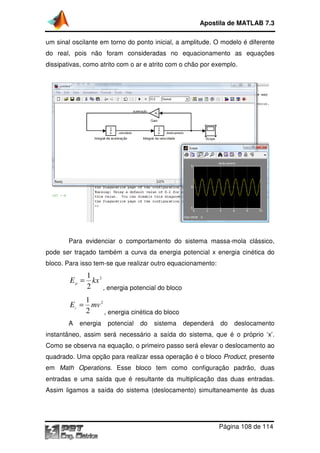 Apostila de MATLAB 7.3
um sinal oscilante em torno do ponto inicial, a amplitude. O modelo é diferente
ante
do real, pois não foram consideradas no equacionamento as equações
dissipativas, como atrito com o ar e atrito com o chão por exemplo.

Para evidenciar o comportamento do sistema massa-mola clássico,
pode ser traçado também a curva da energia potencial x energia cinética do
bloco. Para isso tem-se que realizar outro equacionamento:
se

1
E p = kx 2
2
, energia potencial do bloco
1
E c = mv 2
2
, energia cinética do bloco
A

energia

potencial

do

sistema

dependerá

do

deslocamento

instantâneo, assim será necessário a saída do sistema, que é o próprio ‘x’.
Como se observa na equação, o primeiro passo será elevar o deslocamento ao
quadrado. Uma opção para realizar essa operação é o bloco Product presente
Product,
em Math Operations. Esse bloco tem como configuração padrão, duas
.
entradas e uma saída que é resultante da multiplicação das duas entradas.
Assim ligamos a saída do sistema (deslocamento) simultaneame
simultaneamente às duas

Página 108 de 114

 