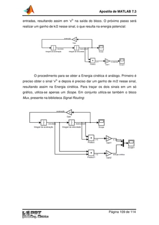 Apostila de MATLAB 7.3
entradas, resultando assim em ‘x2’ na saída do bloco. O próximo passo será
realizar um ganho de k/2 nesse sinal, o que resulta na energia potencial:

O procedimento para se obter a Energia cinética é análogo. Primeiro é
preciso obter o sinal ‘v2’ e depois é preciso dar um ganho de m/2 nesse sinal,
resultando assim na Energia cinética. Para traçar os dois sinais em um só
gráfico, utiliza-se apenas um Scope. Em conjunto utiliza-se também o bloco
se
se
Mux, presente na biblioteca Signal Routing:
,

Página 109 de 114

 