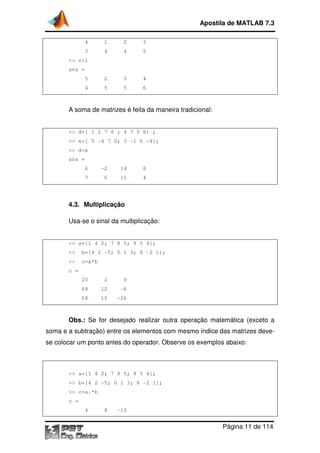 Apostila de MATLAB 7.3
4

1

2

3

3

4

4

5

5

2

3

4

4

5

5

6

>> c+1
ans =

A soma de matrizes é feita da maneira tradicional:

>> d=[ 1 2 7 8 ; 4 7 5 8] ;
>> e=[ 5 -4 7 0; 3 -1 6 -4];
>> d+e
ans =
6

-2

14

8

7

6

11

4

4.3. Multiplicação
Usa-se o sinal da multiplicação:

>> a=[1 4 2; 7 8 5; 9 5 4];
>>

b=[4 2 -5; 0 1 3; 8 -2 1];

>>

c=a*b

c =
20

2

9

68

12

-6

68

15

-26

Obs.: Se for desejado realizar outra operação matemática (exceto a
soma e a subtração) entre os elementos com mesmo índice das matrizes devese colocar um ponto antes do operador. Observe os exemplos abaixo:

>> a=[1 4 2; 7 8 5; 9 5 4];
>> b=[4 2 -5; 0 1 3; 8 -2 1];
>> c=a.*b
c =
4

8

-10

Página 11 de 114

 