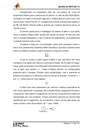 Apostila de MATLAB 7.3
Considerando um empréstimo feito por um petiano do curso de
Engenharia Elétrica para a compra de um jatinho, no valor de R$ 5.000.000,00.
Considere um regime amortizado segundo o modelo descrito acima, com uma
taxa de juros mensal fixa de 1%. A pagamento mensal realizado pelo petiano é
de R$ 100.000,00. Calcule então a quantia que o petiano deverá ao banco ao
final de 2 anos.
O primeiro passo para a modelagem do sistema é definir a sua saída.
Como o petiano deseja saber quanto ele deverá ao banco no final dos dois
iano
anos, a solução desejada é o valor numérico de ‘balanço(24)’, já considerando
a unidade temporal como o mês.
O balanço é dado por uma subtração, assim será necessário utilizar o
bloco Sum, pertencente a biblioteca Math Operations. Quando se adiciona esse
tencente
.
bloco ao modelo de sistema, pode se observar o seguinte símbolo:
pode-se

O que se conclui a partir desse símbolo é que este bloco tem duas
entradas e uma saída, que retorna a soma das entradas. Se for dado um duplo
for
duploclique, pode-se perceber na configuração dos parâmetros do bloco o parâmetro
se
List of Sign, que conterá ‘|++’. Estes símbolos definem as configurações
,
possíveis para o somador. Existem vária configurações, mas a requerida no
problema do petiano é a diferença entre os termos da entrada. Trocando ‘|++’
ano
por ‘|-+’, o bloco terá um novo aspecto:
+’,

O bloco Sum será responsável por retornar o balanço equivalente do
mês. Como observado na equação são entradas serão o pagamento mensal e
o balanço do mês anterior. O pagamento, por ser de uma quantia fixa, pode ser
representado por uma constante. O bloco Constant, presente em Source pode
resente
representar bem o pagamento. Ao se adicionar o bloco, dá se duplo
dá-se duplo-clique, de
modo a trocar o valor da constante, de ‘1’ para ‘10000’.

Página 111 de 114

 