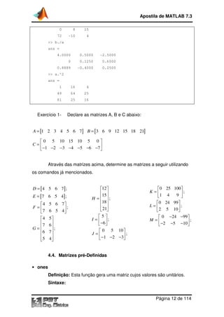 Apostila de MATLAB 7.3
0

8

15

72

-10

4

>> b./a
ans =
4.0000

0.5000

-2.5000

0

0.1250

0.6000

0.8889

-0.4000

0.2500

>> a.^2
ans =
1

16

4

49

64

25

81

25

16

Exercício 1-

Declare as matrizes A, B e C abaixo:

A = [1 2 3 4 5 6 7 ] B = [3 6 9 12 15 18 21]
 0 5 10 15 10 5 0 
C=

 −1 −2 −3 −4 −5 −6 −7 
Através das matrizes acima, determine as matrizes a seguir utilizando
os comandos já mencionados.

D = [ 4 5 6 7];
E = [ 7 6 5 4] ;
4
F =
7
4
7
G=
6

5

5 6 7
;
6 5 4

5
6
;
7

4

12 
15 
H =  ;
18 
 
 21
5
I =  ;
 −6 
 0 5 10 
J =
;
 − 1 − 2 − 3

0 25 100 
K =
;
9 
1 4

 0 24 99 
L=
;
 2 5 10 
 0 −24 −99 
M =
;
 −2 −5 −10 

4.4. Matrizes pré-Definidas
• ones

Definição: Esta função gera uma matriz cujos valores são unitários.
Sintaxe:
Página 12 de 114

 