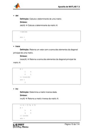 Apostila de MATLAB 7.3

• det

matriz.
Definição: Calcula o determinante de uma matriz
Sintaxe:
det(A)

Calcula o determinante da matriz A.

>>det(A)

ans =
1

• trace

Definição: Retorna um vetor com a soma dos elementos da diagonal
principal de uma matriz.
Sintaxe:
Retorna a soma dos elementos da diagonal principal da

trace(A)
matriz A.

A =
1

4

2

1

>> trace(A)
ans =
2

• inv

Definição: Determina a matriz inversa dada.
Sintaxe:
inv(A)

Retorna a matriz inversa da matriz A.

>> A = [5 8; 4 9]
A =
5

8

4

9

>> inv(A)
ans =

Página 15 de 114

 