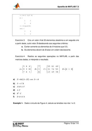 Apostila de MATLAB 7.3

>> A=[1 2;3 4]
A =
1

2

3

4

>> flipud(A)
ans =
3

4

1

2

Exercício 3-

Crie um vetor A de 50 elementos aleatórios e em seguida crie

a partir deste, outro vetor B obedecendo aos seguintes critérios:
a. Conter somente os elementos de A maiores que 0.5;
b. Os elementos devem de B estar em ordem decrescente.
Exercício 4-

Realize as seguintes operações no MATLAB, a partir das

matrizes dadas, e interprete o resultado.

5 8 6 


A =  9 2 10 
7 6 1 



7 
1 
B= 
6 
 

a)

F = A−1B

c)

A  B A⋅ F

d)

A⋅ F

e)

BT ⋅ C

f)

D = [ 4 1 0]

E = det ( A − λ I ) com λ = −6

b)

 5.5 8.1 4.9 


C =  2.1 7.4 9.2 
 1.3 4.5 3.8 



D ⋅ B A/ A

Exemplo 1- Dado o circuito da Figura 4, calcule as tensões nos nós 1 e 2:
,

Página 19 de 114

 