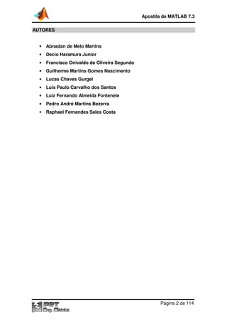 Apostila de MATLAB 7.3
AUTORES

•

Abnadan de Melo Martins

•

Decio Haramura Junior

•

Francisco Onivaldo de Oliveira Segundo

•

Guilherme Martins Gomes Nascimento

•

Lucas Chaves Gurgel

•

Luís Paulo Carvalho dos Santos

•

Luiz Fernando Almeida Fontenele

•

Pedro André Martins Bezerra

•

Raphael Fernandes Sales Costa

Página 2 de 114

 