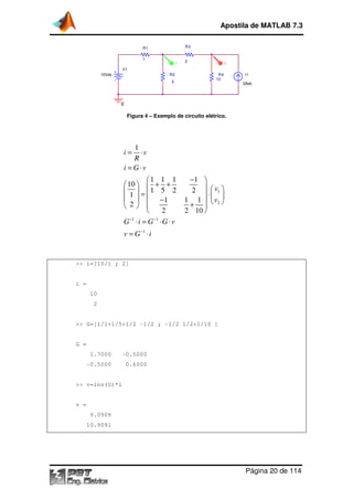 Apostila de MATLAB 7.3
R3

R1
1

V

2

V

V1
10Vdc

R2
5

R4
10

I1
2Adc

0

Figura 4 – Exemplo de circuito elétrico.

1
⋅v
R
i = G ⋅v
i=

1 1 1
 10   + +
 1  = 1 5 2
   −1
 2 
2

−1
−1
G ⋅i = G ⋅G ⋅v

−1 
2   v1 
⋅ 
1 1   v2 
+ 
2 10 

v = G −1 ⋅ i

>> i=[10/1 ; 2]

i =
10
2

>> G=[1/1+1/5+1/2 -1/2 ; -1/2 1/2+1/10 ]

G =
1.7000

-0.5000
0.5000

-0.5000
0.5000

0.6000

>> v=inv(G)*i

v =
9.0909
10.9091

Página 20 de 114

 