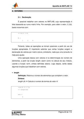 Apostila de MATLAB 7.3
5. VETORES

5.1. Declaração
É possível trabalhar com vetores no MATLAB, cuja representação é
MATLAB,
feita baseando-se numa matriz linha. Por exemplo, para obter o vetor (1,3,8),
se
basta iniciarmos com:

>> R=[1 3 8]

R =
1

3

8

Portanto, todas as operações se tornam possíveis a partir do uso de
funções apropriadas. É importante salientar que certas funções exigem a
declaração de vetores por matriz coluna, entretanto, nada que uma consulta no
help para ajudar.
Uma operação básica com vetores é na determinação do númer de
número
elementos, a partir da função length, assim como no cálculo do seu módulo,
,
usando a função norm, ambas definidas abaixo. Logo depois, serão dadas
,
algumas funções que trabalham com vetores.
• length

Definição: Retorna o número de elementos que compõem o vetor.
Sintaxe:
length (A)

Calcula o numero de termos do vetor A.

>>A=[8 9 5 7];
>> length(A)

ans =
4

Página 22 de 114

 