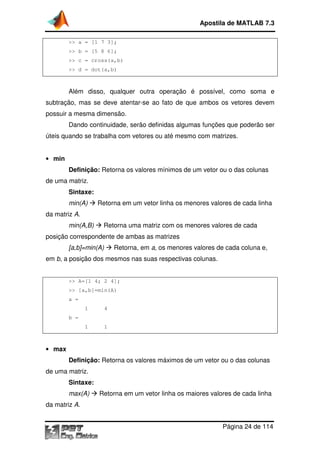 Apostila de MATLAB 7.3
>> a = [1 7 3];
>> b = [5 8 6];
>> c = cross(a,b)
>> d = dot(a,b)

Além disso, qualquer outra operação é possível, como soma e
,
subtração, mas se deve atentar se ao fato de que ambos os vetores devem
atentar-se
possuir a mesma dimensão.
Dando continuidade, serão definidas algumas funções que poderão ser
úteis quando se trabalha com vetores ou até mesmo com matrizes.
• min

Definição: Retorna os valores mínimos de um vetor ou o das colun
colunas
de uma matriz.
Sintaxe:
min(A)

Retorna em um vetor linha os menores valores de cada linha

da matriz A.
min(A,B)

Retorna uma matriz com os menores valores d cada
de

posição correspondente de ambas as matrizes
Retorna,
Retorna em a, os menores valores de cada coluna e
e,

[a,b]=min(A)

em b, a posição dos mesmos nas suas respectivas colunas
colunas.

>> A=[1 4; 2 4];
>> [a,b]=min(A)
a =
1

4

1

1

b =

• max

Definição: Retorna os valores máximo de um vetor ou o das colun
máximos
colunas
de uma matriz.
Sintaxe:
max(A)

Retorna em um vetor linha os maiores valores de cada linha

da matriz A.
Página 24 de 114

 